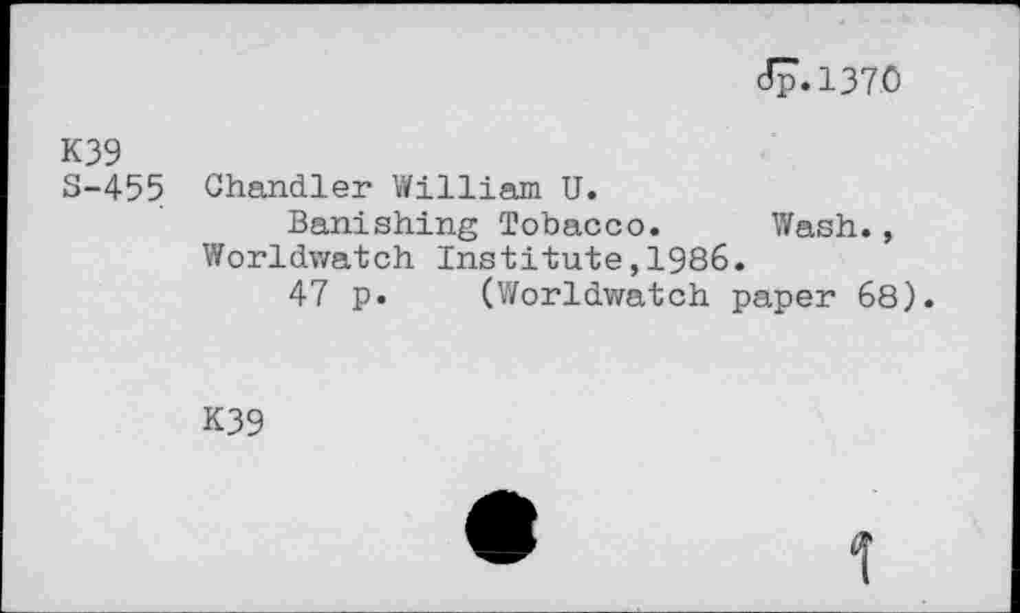 ﻿Jp.1370
K39
S-455 Chandler William U.
Banishing Tobacco. Wash., Worldwatch Institute,1986.
47 p. (Worldwatch paper 68).
K39